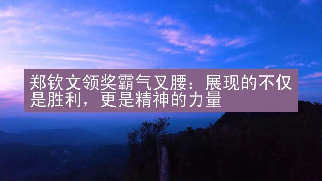 郑钦文领奖霸气叉腰：展现的不仅是胜利，更是精神的力量