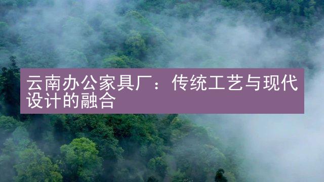 云南办公家具厂：传统工艺与现代设计的融合