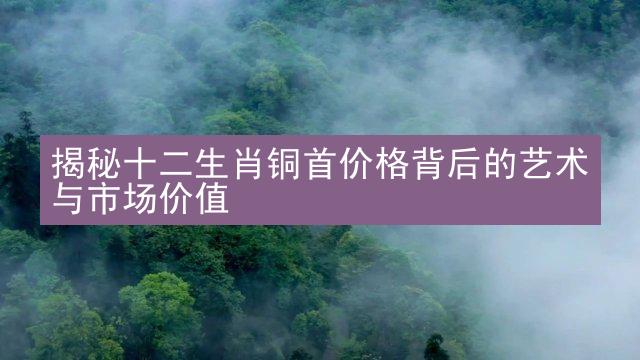 揭秘十二生肖铜首价格背后的艺术与市场价值