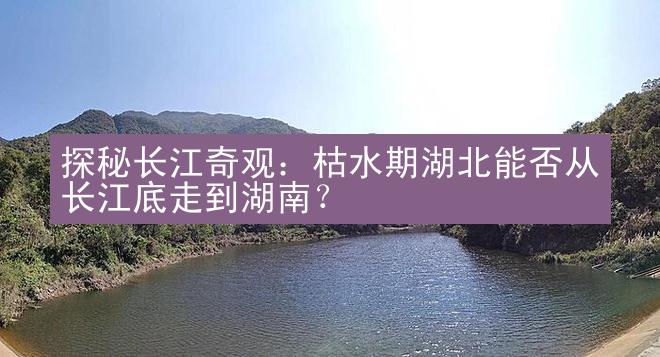 探秘长江奇观：枯水期湖北能否从长江底走到湖南？