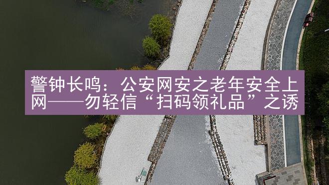 警钟长鸣：公安网安之老年安全上网——勿轻信“扫码领礼品”之诱