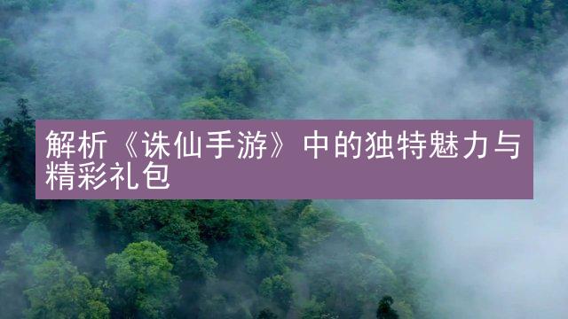 解析《诛仙手游》中的独特魅力与精彩礼包