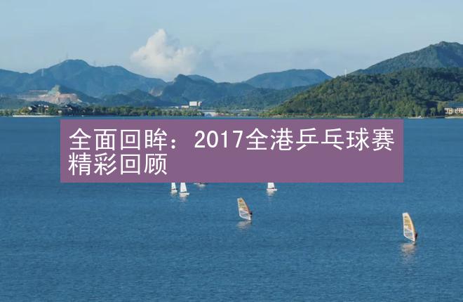 全面回眸：2017全港乒乓球赛精彩回顾