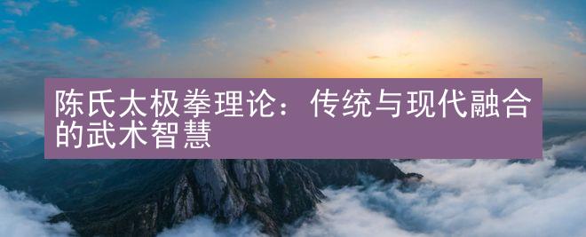 陈氏太极拳理论：传统与现代融合的武术智慧