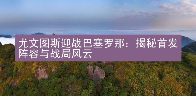 尤文图斯迎战巴塞罗那：揭秘首发阵容与战局风云