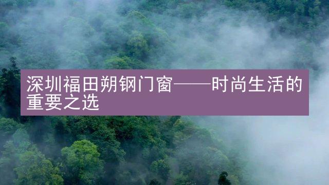 深圳福田朔钢门窗——时尚生活的重要之选