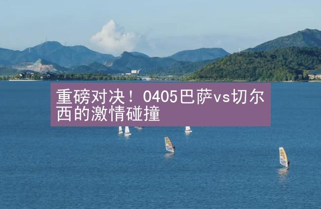 重磅对决！0405巴萨vs切尔西的激情碰撞