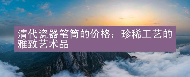 清代瓷器笔筒的价格：珍稀工艺的雅致艺术品