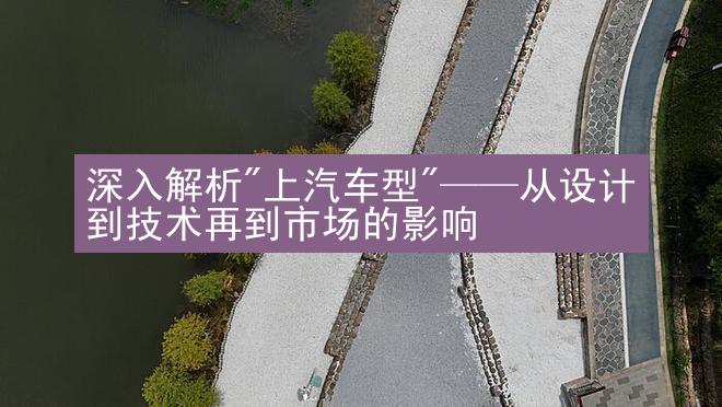 深入解析"上汽车型"——从设计到技术再到市场的影响