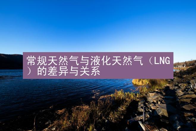 常规天然气与液化天然气（LNG）的差异与关系